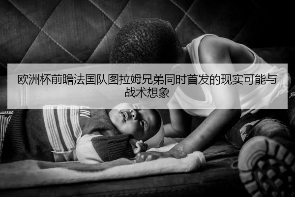 欧洲杯前瞻法国队图拉姆兄弟同时首发的现实可能与战术想象
