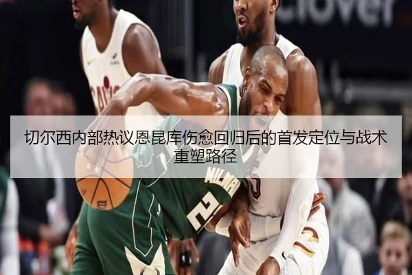切尔西内部热议恩昆库伤愈回归后的首发定位与战术重塑路径